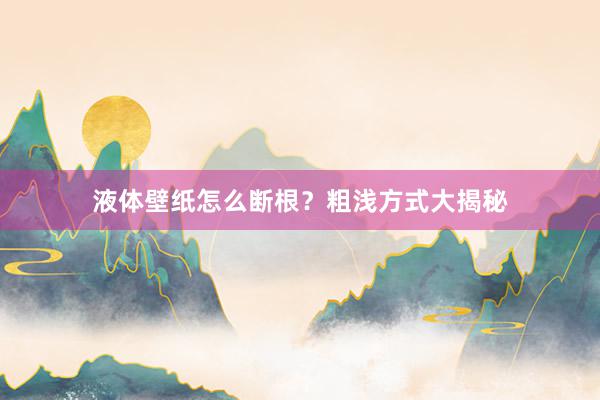 液体壁纸怎么断根？粗浅方式大揭秘