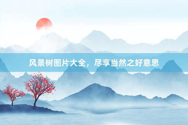风景树图片大全，尽享当然之好意思