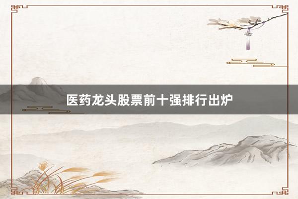 医药龙头股票前十强排行出炉