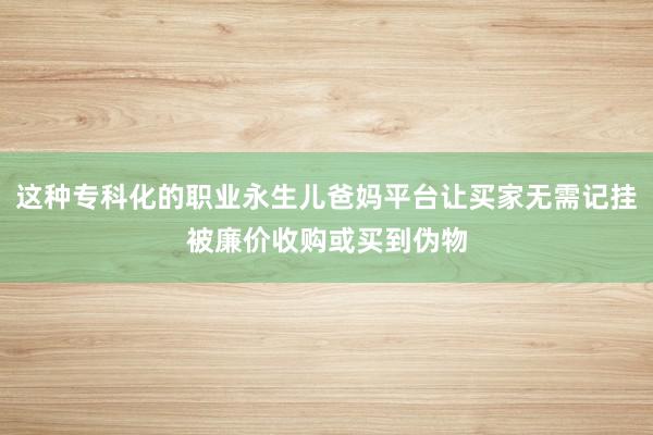 这种专科化的职业永生儿爸妈平台让买家无需记挂被廉价收购或买到伪物